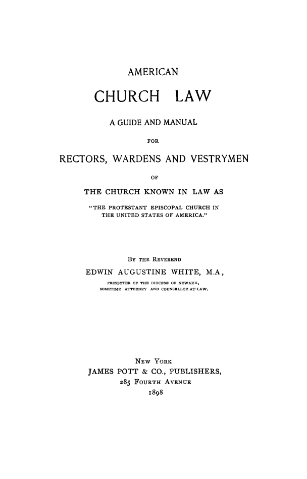 handle is hein.religion/amchulw0001 and id is 1 raw text is: 







               AMERICAN


        CHURCH LAW


           A GUIDE AND MANUAL

                   FOR

RECTORS, WARDENS AND VESTRYMEN

                    OF


THE CHURCH KNOWN IN LAW AS

THE PROTESTANT EPISCOPAL CHURCH IN
    THE UNITED STATES OF AMERICA.





          BY THE REVEREND

EDWIN AUGUSTINE WHITE, M.A,
     PRESBYTER OF THE DIOCESE OF NEWARK,
   SOMETIME ATTORNEY AND COUNSELLOR AT-LAW.








           NEW YORK
 JAMES POTT & CO., PUBLISHERS,
        285 FOURTH AVENUE
              1898


