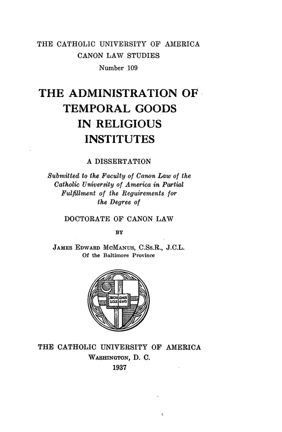 handle is hein.religion/amtgri0001 and id is 1 raw text is: THE CATHOLIC UNIVERSITY OF AMERICA
CANON LAW STUDIES
Number 109
THE ADMINISTRATION OF
TEMPORAL GOODS
IN RELIGIOUS
INSTITUTES
A DISSERTATION
Submitted to the Faculty of Canon Law of the
Catholic University of America in Partial
Fulfillment of the Reguirements for
the Degree of
DOCTORATE OF CANON LAW
BY
JAMES EDWARD McMANUS, C.Ss.R., J.C.L.
Of the Baltimore Province

THE CATHOLIC UNIVERSITY OF AMERICA
WASHINGTON, D. C.
1937


