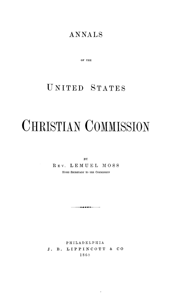 handle is hein.religion/anluschrim0001 and id is 1 raw text is: 






      ANNALS





        OF THE






UNITED STATES


CHRISTIAN COMMISSION






               BY

        REV. LEMUEL MOSS
          HOME SECRETAR.Y TO THE COMIISSION


     PHILADELPHIA
J. B. LIPPINCOTT  &  CO
        1868


