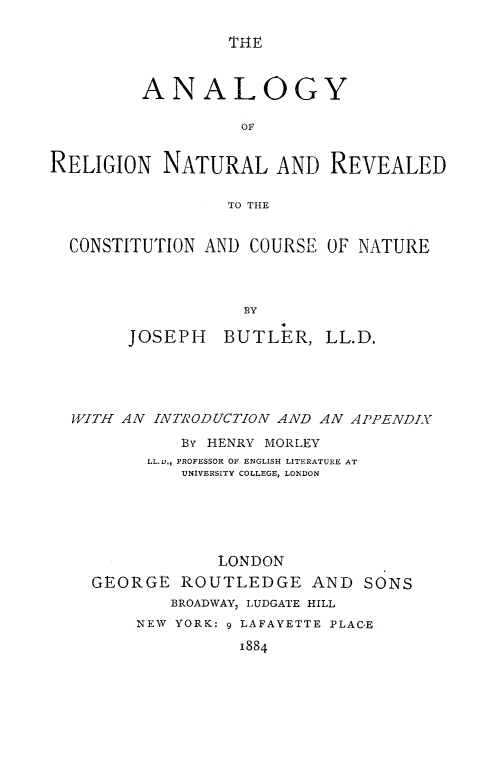 handle is hein.religion/anretuvc0001 and id is 1 raw text is: 

THIE


         ANALOGY

                   OF


RELIGION NATURAL AND REVEALED

                 TO THE


  CONSTITUTION AND COURSE OF NATURE



                   BY

        JOSEPH BUTLER, LL.D.


WITH AN INTRODUCTION AND AN APPENDIX

           By HENRY MORLEY
       LL.D., PROFESSOR OF ENGLISH LITERATURE AT
           UNIVERSITY COLLEGE, LONDON





              LONDON
  GEORGE ROUTLEDGE AND SONS
          BROADWAY, LUDGATE HILL
      NEW YORK: 9 LAFAYETTE PLAC-E
                 1884


