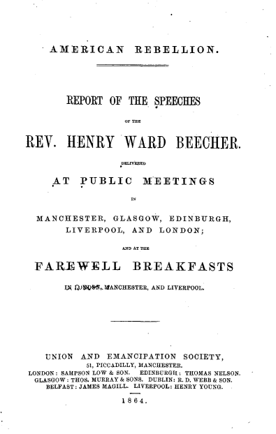 handle is hein.religion/anrnrtot0001 and id is 1 raw text is: 





    AMERICAN       REBELLION.






       REPORT  OF THE SPEECHES

                 OF THE


REV.   HENRY WARD BEECHER.

                 DELIVERED


     AT  PUBLIC     MEETINGS

                  IN


  MANCHESTER,  GLASGOW,  EDINBURGH,
       LIVERPOOL, AND  LONDON;

                 AND AT THE


  FAREWELL BREAKFASTS

       IW MKON,. ANCHESTER, AND LIVERPOOL.









   UNION  AND EMANCIPATION SOCIETY,
           51, PICCADILLY, MANCHESTER.
LONDON: SAMPSON LOW & SON. EDINBURGH: THOMAS NELSON.
  GLASGOW : THOS. MURRAY & SONS. DUBLIN: R. D. WEBB & SON.
    BELFAST: JAMES MAGILL. LIVERPOOL: HENRY YOUNG.

                 1864.


