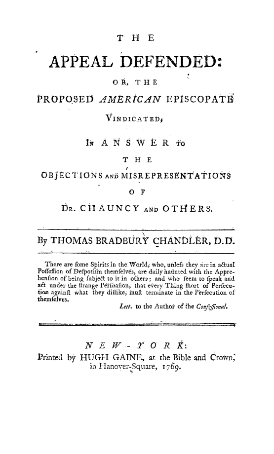 handle is hein.religion/apdefamepis0001 and id is 1 raw text is: 


THE


   APPEAL DEFENDED:

                 OR, THE

PROPOSED AMERICAN EPISCOPATE'

                VINDICATEDj

           It  A N  S  W i   R  fo
                   THE

 OBJECTIONS AND MISREPRESENTATIONS
                     0 F

      DR. CHAUNCY AND OT14ERS.


By THOMAS BRADBURY CHAND1ER, D.D.

  There are fome Spirit , in the World; who, unilefs they are in a&ual
Poffeflion of Defpotifm themfelves, are daily hadnted with the Appre-
henfion of being fubje& to it in offiers; and who feem to fpeak and
a& under the ftrange Perfuafion, that every Thing fhort of Perfecu-
fion againft what they diilike, fnuft terminate in the Perfecution of
themfelves.
                   Leti. to the Authoi of the Confelional.



           N E W- TO R K.:
Printed by HUGH      GAINE, at the Bible and Crown;
            i Hanover-Square, 1769.


