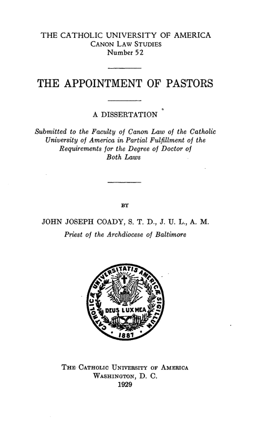 handle is hein.religion/apppast0001 and id is 1 raw text is: THE CATHOLIC UNIVERSITY OF AMERICA
CANON LAW STUDIES
Number 52
THE APPOINTMENT OF PASTORS
A DISSERTATION
Submitted to the Faculty of Canon Law of the Catholic
University of America in Partial Fulfillment of the
Requirements for the Degree of Doctor of
Both Laws
BY
JOHN JOSEPH COADY, S. T. D., J. U. L., A. M.
Priest of the Archdiocese of Baltimore

THE CATHOLIC UNIVERsITY OF AMERICA
WASHINGTON, D. C.
1929


