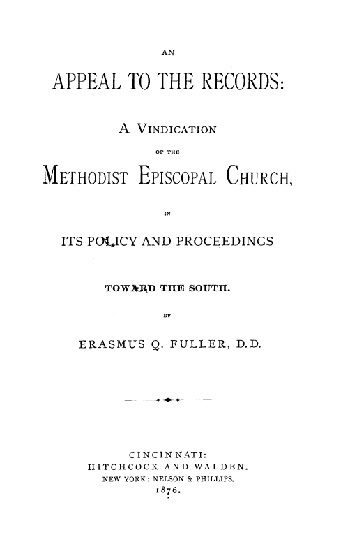 handle is hein.religion/aprcmec0001 and id is 1 raw text is: 



AN


APPEAL TO THE RECORDS:



         A VINDICATION

              OF THE


METHODIST EPISCOPAL CHURCH,


               IN


  ITS POICY AND PROCEEDINGS




        TOW3UJD THE SOUTH.


               3Y


    ERASMUS Q. FULLER, D.D.


     C INC IN NAT I:
HITCHCOCK AND WALDEN.
  NEW YORK: NELSON & PHILLIPS.
        1876.


