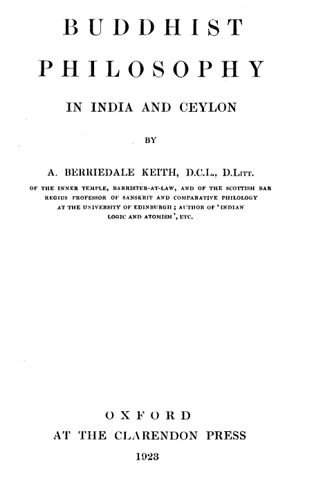handle is hein.religion/bdhipcy0001 and id is 1 raw text is: 

     BUDDHIST



 PHILOSOPHY


     IN  INDIA   AND  CEYLON


                 BY


   A. BERRIEDALE KEITH, D.C.L., D.LIrT.
OF THE INNER TEMPLE, BARRISTER-AT-LAW, AND OF THE SCOTTISH BAR
  REGIUS PROFESSOR OF SANSKHIT AND COMPARATIVE PHILOLOGY
    AT THE UNIVERSITY OF EDINBURGH; AUTHOR OF'INDIAN
            LOGIC AND ATOMIISM', ETC.


















            OXFORD

    AT THE   CLARENDON PRESS


1923


