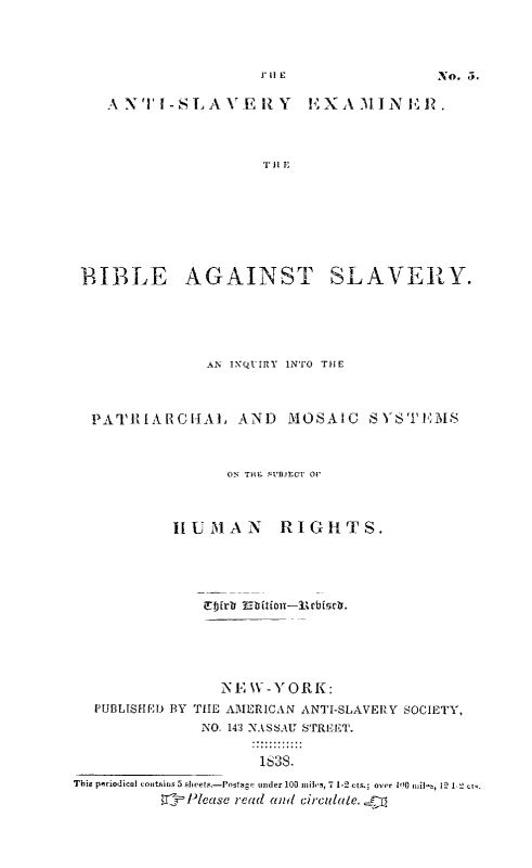 handle is hein.religion/bibagsv0001 and id is 1 raw text is: A NTI-SLAVERIY  EXAIINERP.
TH E
BIBLE AGAINST SLAVE    Y

AN INQUIRY INTO TlE
PATI ARCHAL AND MHOSAIC SYSTEM8
ON TH* SUBJECT 0'
IUMAN    RIGHTS.

PUBLISHED BY

NE W-YORK:
THE AMERICAN ANTI-SLAVERY SOCIETY,
INO. 143 NASSAU S'rRFET.
1~3S.

This pmriodical contains 5 siets.-Posagv under 100 mil,, 7 1-2 cts.; over 100 rnil,,  1 2 ct.
_Please read and circulatle.

1J'1|E

No. 5.


