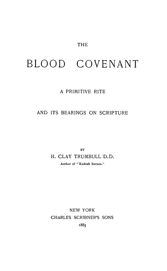 handle is hein.religion/blodcvnt0001 and id is 1 raw text is: 







THE


BLOOD


COVENANT


       A PRIMITIVE RITE



AND ITS BEARINGS ON SCRIPTURE






             BY
    H. CLAY TRUMBULL D.D.
       Author of Kadesh Barnea.








          NEW YORK
    CHARLES SCRIBNER'S SONS
            I885


