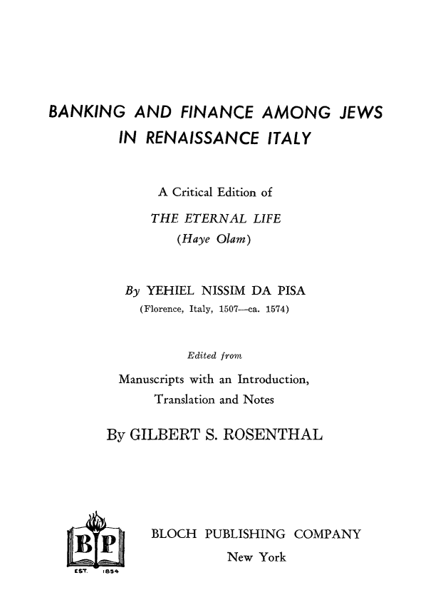 handle is hein.religion/bnkfijreit0001 and id is 1 raw text is: 






BANKING AND FINANCE AMONG JEWS


  IN RENAISSANCE ITALY



       A Critical Edition of

       THE ETERNAL LIFE
         (Haye Olam)



  By YEHIEL NISSIM DA PISA
    (Florence, Italy, 1507-ca. 1574)


           Edited from

  Manuscripts with an Introduction,
      Translation and Notes

By GILBERT S. ROSENTHAL


BLOCH PUBLISHING COMPANY
          New York


£sT. 1854


