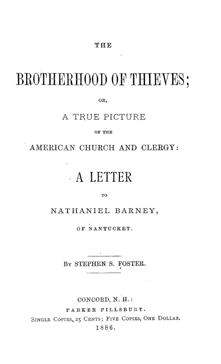 handle is hein.religion/brothie0001 and id is 1 raw text is: 





THE


BROTHERHOOD OF THIEVES;

                OR,

         A TRUE PICTURE

               OF THE

   AMERICAN CHURCH AND CLERGY:




          'A LETTER

                TO

       NATHANIEL BARNEY,

            OF NANTUCKET.




         By STEPHEN S. FOSTER.




            CONCORD, N. H.:
          PARKER PILLSBURY.
   SINGLE COPIES,.25 CENTS; FIVE COPIES, ONE DOLLAR.
               1886.


