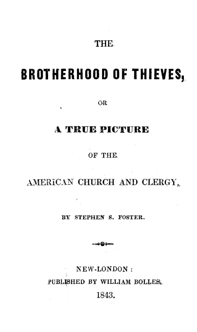 handle is hein.religion/bttpa0001 and id is 1 raw text is: THE.
BROTHERHOOD OF THIEVES,
OR
A TRUE PICTURE
OF THE.
AMERICAN CHURCH AND CLERGYh
BY STEPHEN S. FOSTER.
NEW-LONDON:
-PUBLISHED BY WILLIAM BOLLEK.
1843.


