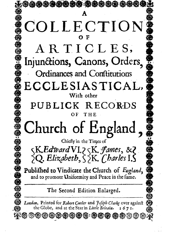 handle is hein.religion/caicooce0001 and id is 1 raw text is:                   A

.COLLECTION
    00
    ARTICLESI

    Injunaions, Canons, Orders
*0   Ordinances and Conftitutions
   ECCLESIASTICAL$
              With other
*   PUBLICK RECORDS
              OF THE

IChurch of England,
            Chiefly in the Titges of
    ) K.EdvpardVI. K.fames, &(
    Q.  Elizgabetb, K. Charles I.S
    Publilhed to Vindicate the Church of Egland,
    and to promote Uniformity and Peace in the fame.
        The Second Edition Enlarged.
*9 London, Printed for Robert Criler and Jofiph Clare over againft
     the Globe, and at the Star in Little Britain.  I 6 7 I.



