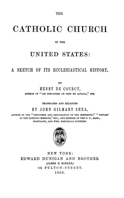 handle is hein.religion/catchus0001 and id is 1 raw text is: 


THE


CATHOLIC CHURCH


                    MN THE



         UNITED STATES:



A  SKETCH  OF  ITS ECCLESIASTICAL   HISTORY.


                      BY

             HENRY  DE  COURCY,
      AUTHOR OF LES SERVANTES DE DIEU EN CANADA, ETO.


              TRANSLATED AND ELARGED

         BY  JOHN   GILMARY   SHEA,
AUTHOR OF THE 'DISCOVERY AND EXPLORATION OF THE MISSISSIPPI,  HISTORY
    OF THE CATHOLIC MISSIONS, ETC., AND MEMBER OF THE N. Y., MASS.,
          MARYLAND, AND WISC. HISTORICAL SOCIETIES.








                 NEW  YORK:
    EDWARD DUNIGAN AND BROTHER
                (JAMES B. KIRKER,)
            151 FULTON-STREET.
                    1856.


