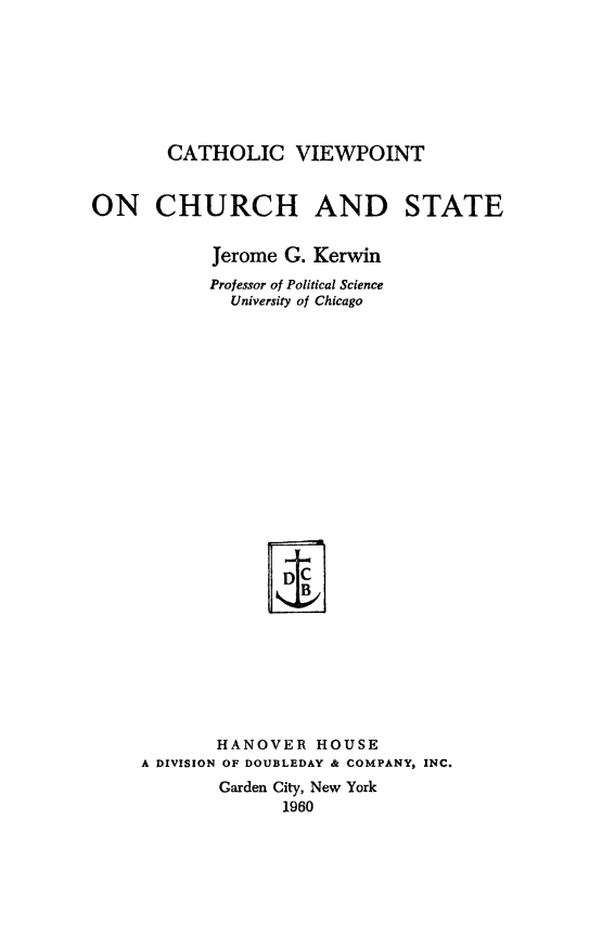 handle is hein.religion/cathview0001 and id is 1 raw text is: CATHOLIC VIEWPOINT
ON CHURCH AND STATE
Jerome G. Kerwin
Professor of Political Science
University of Chicago
HANOVER HOUSE
A DIVISION OF DOUBLEDAY & COMPANY, INC.
Garden City, New York
1960


