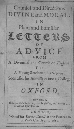 handle is hein.religion/cddmipf0001 and id is 1 raw text is: Counfel and Diredions
DIVINEandMORAL :!
I N
Plain and Familiar
OF
ADVICE
FROM
A Divine of the Church of England,
T O
A Young Gentleman, his Nephew,
Soon after his Admiflion into a College
IN   -
OXF ORD.
Prov. xxii. 6.
Pais up a Child is the way that be jhal go, and when be is old
he vill sot depart from it
LONDON
Printed'for Rolert Clavell at the Peacock in
St. Pauli' Church-yard. 168 .
-iiv



