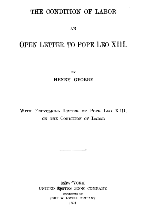 handle is hein.religion/cditlbor0001 and id is 1 raw text is: 

    THE CONDITION OF LABOR



                  AN



OPEN LETTER TO POPE LEO XIII.





                  BY

            HENRY GEORGE






WITH ENCYCLcAL LETTmR OF POPE LEO XIII.

        ON THE CONDITION OF LABOR














              maw 'YORK
       UNITED  rES BOOK COMPANY
               SUCCESSORS TO
           JOHN W. LOVELL COMPANY
                 1891


