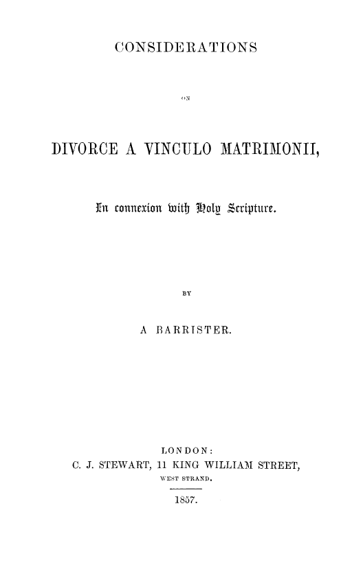handle is hein.religion/cdvmaths0001 and id is 1 raw text is: 


         CONSIDERATIONS



                  DN




]DIVORiCE A  YINCIJLO   MATRIMONI,


in connexion btid oly Scriptutre.







            BY


      A BARRISTER.


             LONDON:
C. J. STEWART, 11 KING WILLIAM STREET,
            WEST STRAND.

              1857.


