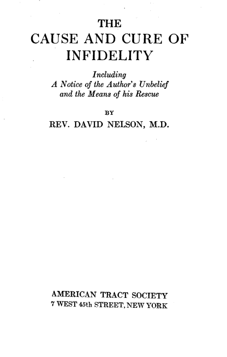 handle is hein.religion/ceadcre0001 and id is 1 raw text is: 
            THE

CAUSE AND CURE OF

       INFIDELITY

           Including
    A Notice of the Author's Unbelief
    and the Means of his Rescue

              BY
   REV. DAVID NELSON, M.D.

















   AMERICAN  TRACT SOCIETY
   7 WEST 45th STREET, NEW YORK


