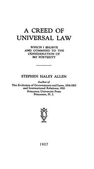 handle is hein.religion/ceeuvs0001 and id is 1 raw text is: A CREED OF
UNIVERSAL LAW
WHICH I $ELIEVE
AND COMMEND TO THE
CONSIDERATION OF
MY POSTERITY
STEPHEN HALEY ALLEN
Author of
The Evolution of Governments and Laws, 1916-1923
and International Relations, 1920
Princeton University Press
Princeton, N. J.

1927


