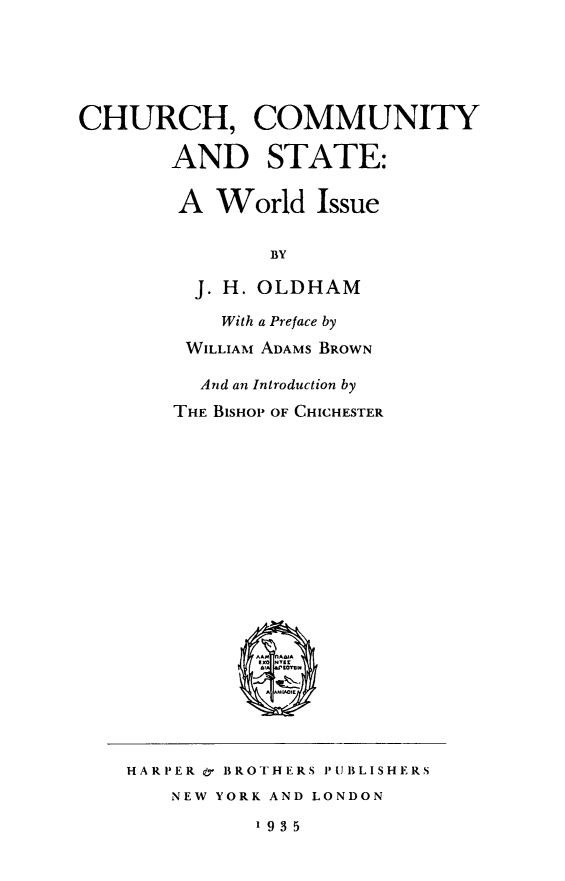 handle is hein.religion/chcmst0001 and id is 1 raw text is: CHURCH, COMMUNITY
AND STATE:
A World Issue
BY
J. H. OLDHAM

With a Preface by
WILLIAM ADAMS BROWN
And an Introduction by
THE BISHOP OF CHICHESTER

HARPER & BROTHERS PUBLISHERS
NEW YORK AND LONDON
193 5


