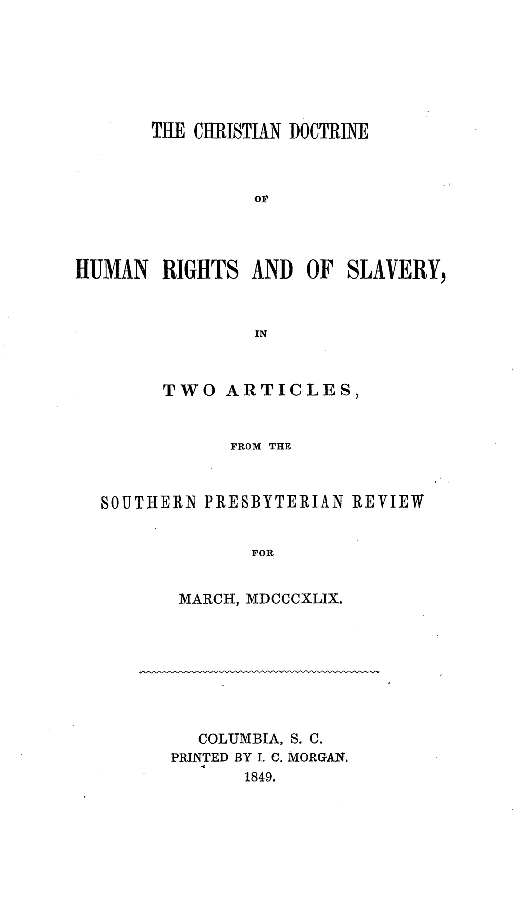 handle is hein.religion/chdhrslv0001 and id is 1 raw text is: 







       THE CHRISTIAN DOCTRINE



                or




HUMAN RIGHTS AND OF SLAVERY,


                IN


TWO


ARTICLES,


            FROM THE



SOUTHERN PRESBYTERIAN REVIEW


              FOR


MARCH,


MDCCCXLIX.


COLUMBIA, S.


C.


PRINTED BY I. C. MORGAN.
   44
       1849.


