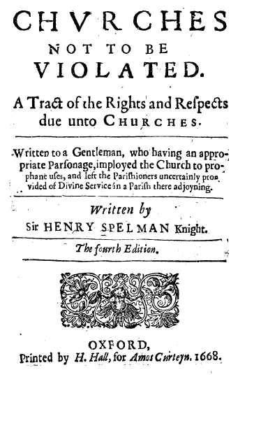 handle is hein.religion/chinvio0001 and id is 1 raw text is: 
CH V R CHES
      NOT TO BE
    VIOLA TED.

A Tra'd  of the Rights' and Refpeds
    due  unto  CHURCHE S.

Written to a Gentleman, who having an appro-
priate Parfonage,imployed the Church to pro-
  phant ures, and left the Parithioniers uncertainly prom.
  vided of Divine Service4n a Parifh there adjoyning.

             Written by
  Sir BE NR Y S-P E L MAN Knight.
          Thefourth Edition.






            OXFORD,
 Printed by H. Hil, for 4*os Cigntey. 1668.


