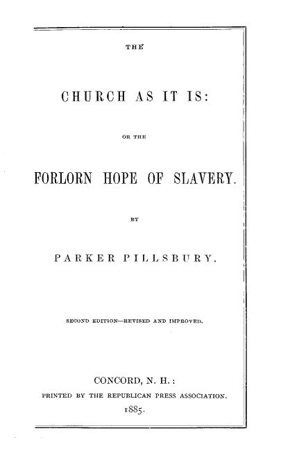 handle is hein.religion/chrchasis0001 and id is 1 raw text is: TH

CHURCH

AS IT IS:

OR THE

FORLORN HOPE OF SLAVERY.
BY
PARKER PILLSBURY.

SECOND EDITION-REVISED AND IMPROVED.
CONCORD, N. H.:
PRINTED BY THE REPUBLICAN PRESS ASSOCIATION.
885.


