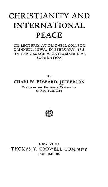handle is hein.religion/chrintpea0001 and id is 1 raw text is: 



CHRISTIANITY AND


  INTERNATIONAL


         PEACE

  SIX LECTURES AT GRINNELL COLLEGE,
  GRINNELL, IOWA, IN FEBRUARY, 1915,
  ON THE GEORGE A. GATES MEMORIAL
          FOUNDATION




             BY

  CHARLES EDWARD LEFFERSON
     PASTOR OF THE BROADWAY TABERNACLE
         IN NEW YORK CITY


THOMAS Y.


NEW YORK
CROWELL COMPANY
PUBLISHERS


