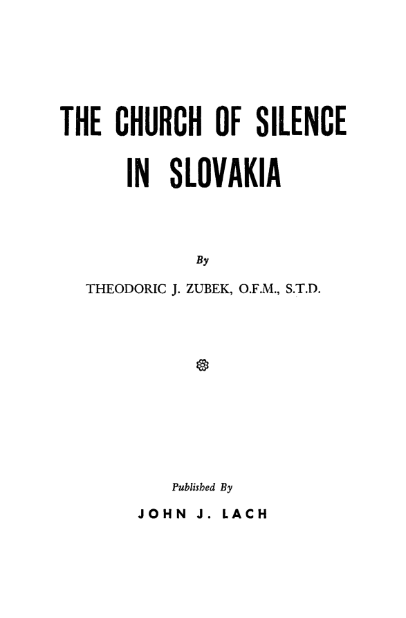 handle is hein.religion/chsilvk0001 and id is 1 raw text is: THE CHURCH OF SILENCE
IN SLOVAKIA
By
THEODORIC J. ZUBEK, O.F.M., S.T.D.
Published By
JOHN J. LACH


