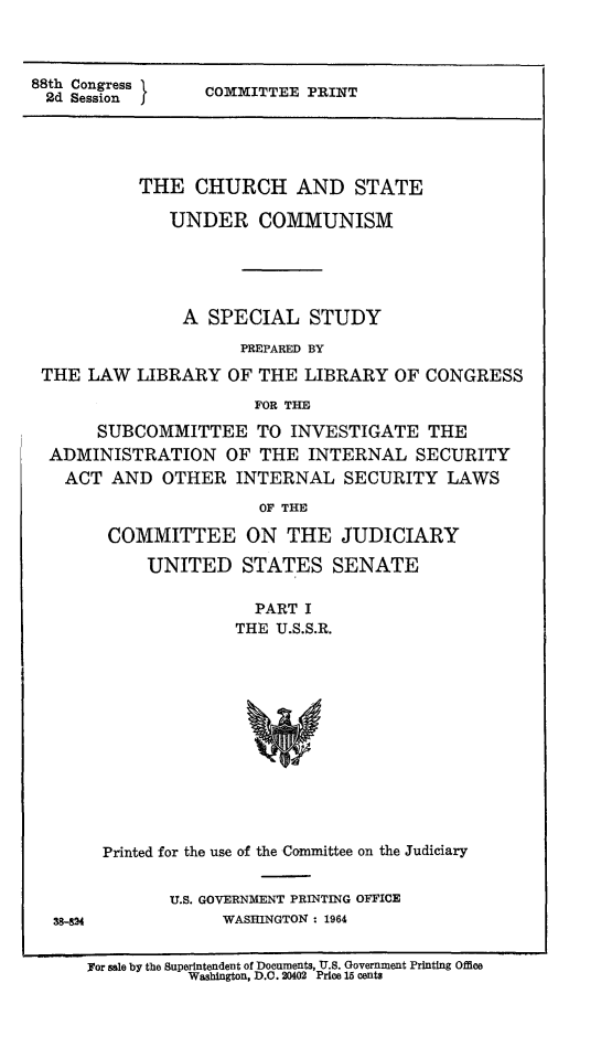 handle is hein.religion/chstcomm0001 and id is 1 raw text is: 88th Congress  COMMITTEE PRINT
2d Session  j
THE CHURCH AND STATE
UNDER COMMUNISM
A SPECIAL STUDY
PREPARED BY
THE LAW LIBRARY OF THE LIBRARY OF CONGRESS
FOR THE
SUBCOMMITTEE TO INVESTIGATE THE
ADMINISTRATION OF THE INTERNAL SECURITY
ACT AND OTHER INTERNAL SECURITY LAWS
OF THE
COMMITTEE ON THE JUDICIARY
UNITED STATES SENATE
PART I
THE U.S.S.R.

Printed for the use of the Committee on the Judiciary

U.S. GOVERNMENT PRINTING OFFICE
WASHINGTON : 1964

38-8%4

Nor sale by the Superintendent of Documents, U.S. Government Printing Office
Washington, D.C. 20402 Price 15 cents


