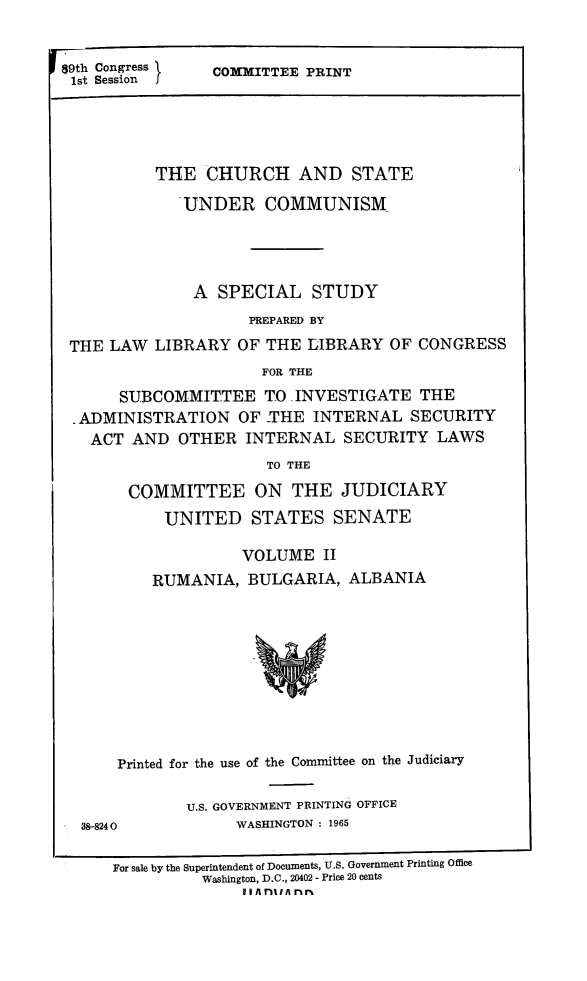handle is hein.religion/chstcomm0002 and id is 1 raw text is: 89th Congress \  COMMITTEE PRINT
1st Session J
THE CHURCH AND STATE
UNDER COMMUNISM
A SPECIAL STUDY
PREPARED BY
THE LAW LIBRARY OF THE LIBRARY OF CONGRESS
FOR THE
SUBCOMMITTEE TO INVESTIGATE THE
ADMINISTRATION OF -THE INTERNAL SECURITY
ACT AND OTHER INTERNAL SECURITY LAWS
TO THE
COMMITTEE ON THE JUDICIARY
UNITED STATES SENATE
VOLUME II
RUMANIA, BULGARIA, ALBANIA

Printed for the use of the Committee on the Judiciary

38-8240

U.S. GOVERNMENT PRINTING OFFICE
WASHINGTON : 1965

For sale by the Superintendent of Documents, U.S. Government Printing Office
Washington, D.C., 20402 - Price 20 cents
II A nlIA rr%


