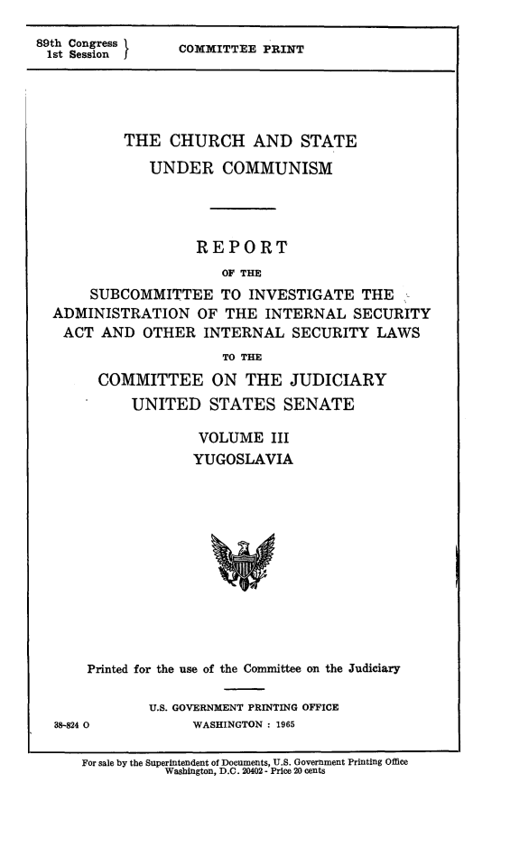 handle is hein.religion/chstcomm0003 and id is 1 raw text is: 89th Congress
1st Session

COMMITTEE PRINT

THE CHURCH AND STATE
UNDER COMMUNISM
REPORT
OF THE
SUBCOMMITTEE TO INVESTIGATE THE
ADMINISTRATION OF THE INTERNAL SECURITY
ACT AND OTHER INTERNAL SECURITY LAWS
TO THE
COMMITTEE ON THE JUDICIARY
UNITED STATES SENATE
VOLUME III
YUGOSLAVIA

Printed for the use of the Committee on the Judiciary
U.S. GOVERNMENT PRINTING OFFICE

38-824 0

WASHINGTON : 1965

For sale by the Superintendent of Documents, U.S. Government Printing Office
Washington, D.C. 20402 - Price 20 cents



