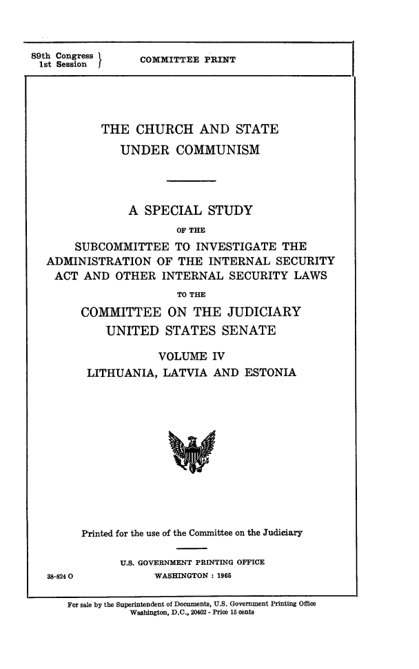 handle is hein.religion/chstcomm0004 and id is 1 raw text is: 89th Congress k  COMMITTEE PRINT
1st Session j
THE CHURCH AND STATE
UNDER COMMUNISM
A SPECIAL STUDY
OF THE
SUBCOMMITTEE TO INVESTIGATE THE
ADMINISTRATION OF THE INTERNAL SECURITY
ACT AND OTHER INTERNAL SECURITY LAWS
TO THE

38-8240

COMMITTEE ON THE JUDICIARY
UNITED STATES SENATE
VOLUME IV
LITHUANIA, LATVIA AND ESTONIA
Printed for the use of the Committee on the Judiciary
U.S. GOVERNMENT PRINTING OFFICE
WASHINGTON: 1965

For sale by the Superintendent of Documents, U.S. Government Printing Office
Washington, D.C., 20402 - Price 15 cents


