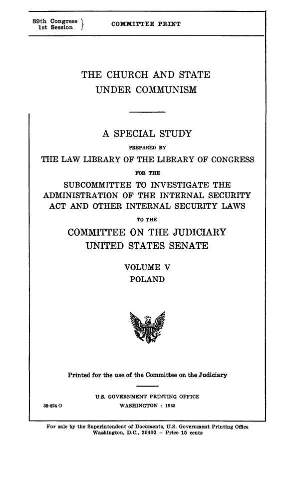 handle is hein.religion/chstcomm0005 and id is 1 raw text is: 89thss Congress  k  COMMITTEE PRINT

THE CHURCH AND STATE
UNDER COMMUNISM
A SPECIAL STUDY
PREPARED BY
THE LAW LIBRARY OF THE LIBRARY OF CONGRESS
FOR THE
SUBCOMMITTEE TO INVESTIGATE THE
ADMINISTRATION OF THE INTERNAL SECURITY
ACT AND OTHER INTERNAL SECURITY LAWS
TO THE
COMMITTEE ON THE JUDICIARY
UNITED STATES SENATE
VOLUME V
POLAND

38-8240

Printed for the use of the Committee on the Judiciary
U.S. GOVERNMENT PRINTING OFFICE
WASHINGTON : 1965

For sale by the Superintendent of Documents, U.S. Government Printing Office
Washington, D.C., 20402 - Price 15 cents


