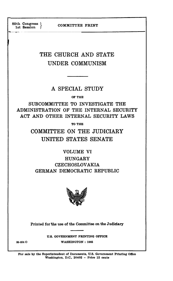 handle is hein.religion/chstcomm0006 and id is 1 raw text is: 89th Congress
1st Session

COMMITTEE PRINT

THE CHURCH AND STATE
UNDER COMMUNISM
A SPECIAL STUDY
OF THE
SUBCOMMITTEE TO INVESTIGATE THE
ADMINISTRATION OF THE INTERNAL SECURITY
ACT AND OTHER INTERNAL SECURITY LAWS
TO THE
COMMITTEE ON THE JUDICIARY
UNITED STATES SENATE
VOLUME VI
HUNGARY
CZECHOSLOVAKIA
GERMAN DEMOCRATIC REPUBLIC

38-8240

Printed for Uie use of the Committee on the Judiciary
U.S. GOVERNMENT PRINTING OFFICE
WASHINGTON: 1965

For sale by the Superintendent of Documents, U.S. Government Printing Office
Washington, D.C., 20402 - Price 15 cents


