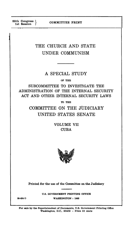 handle is hein.religion/chstcomm0007 and id is 1 raw text is: 89th Congress       COMMITTEE PRINT
1st Session

THE CHURCH AND STATE
UNDER COMMUNISM
A SPECIAL STUDY
OF THE
SUBCOMMITTEE TO INVESTIGATE THE
ADMINISTRATION OF THE INTERNAL SECURITY
ACT AND OTHER INTERNAL SECURITY LAWS
TO THE
COMMITTEE ON THE JUDICIARY
UNITED STATES SENATE
VOLUME VII
CUBA

Printed for the use of the Committee on the Judiciary

38-8240

U.S. GOVERNMENT PRINTING OFFICE
WASHINGTON: 1965

For sale by, the Superintendent of Documents, U.S. Government Printing Office
Washington, D.C., 20402 - Price 10 cents


