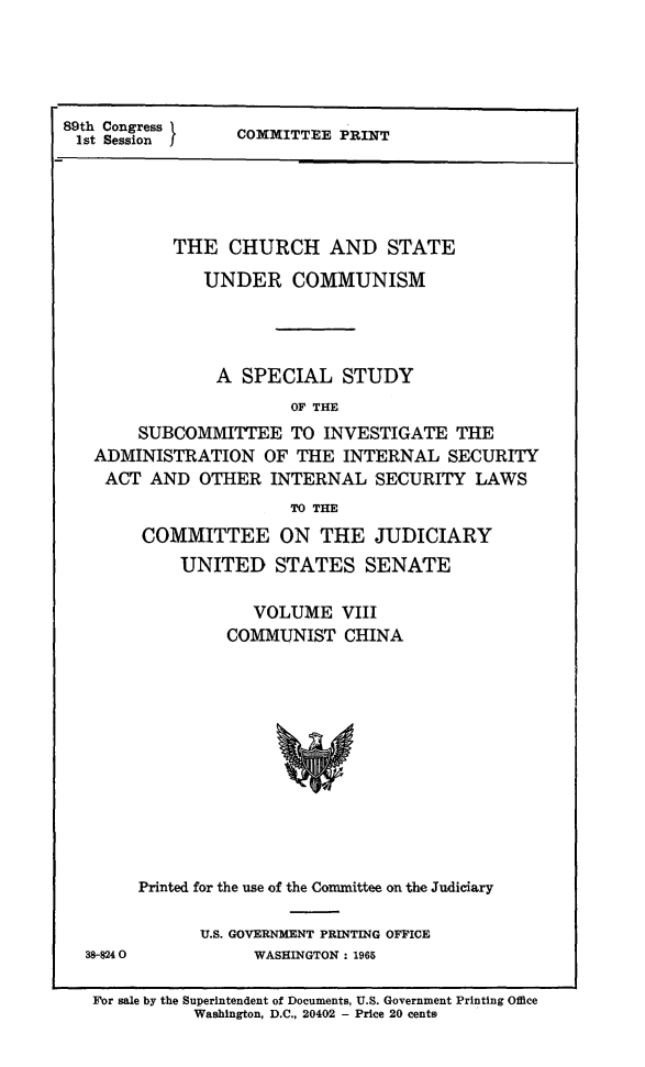 handle is hein.religion/chstcomm0008 and id is 1 raw text is: 89th Congression  COMMITTEE PRINT
THE CHURCH AND STATE
UNDER COMMUNISM
A SPECIAL STUDY
OF THE
SUBCOMMITTEE TO INVESTIGATE THE
ADMINISTRATION OF THE INTERNAL SECURITY
ACT AND OTHER INTERNAL SECURITY LAWS
TO THE
COMMITTEE ON THE JUDICIARY
UNITED STATES SENATE
VOLUME VIII
COMMUNIST CHINA

38-8240

Printed for the use of the Committee on the Judiciary
U.S. GOVERNMENT PRINTING OFFICE
WASHINGTON: 1965

For sale by the Superintendent of Documents, U.S. Government Printing Office
Washington, D.C., 20402 - Price 20 cents


