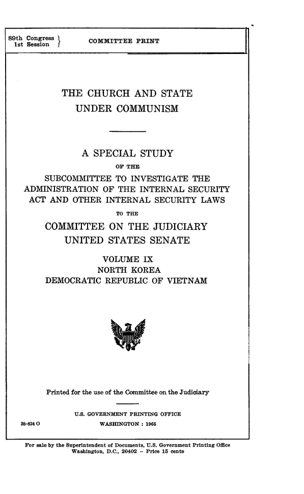 handle is hein.religion/chstcomm0009 and id is 1 raw text is: 89th Congress  COMMITTEE PRINT
1st Session I
THE CHURCH AND STATE
UNDER COMMUNISM
A SPECIAL STUDY
OF THE
SUBCOMMITTEE TO INVESTIGATE THE
ADMINISTRATION OF THE INTERNAL SECURITY
ACT AND OTHER INTERNAL SECURITY LAWS
TO THE

88-8240

COMMITTEE ON THE JUDICIARY
UNITED STATES SENATE
VOLUME IX
NORTH KOREA
DEMOCRATIC REPUBLIC OF VIETNAM
Printed for the use of the Committee on the Judiciary
U.S. GOVERNMENT PRINTING OFFICE
WASHINGTON: 1965

For sale by the Superintendent of Documents, U.S. Government Printing Office
Washington, D.C., 20402 - Price 15 cents


