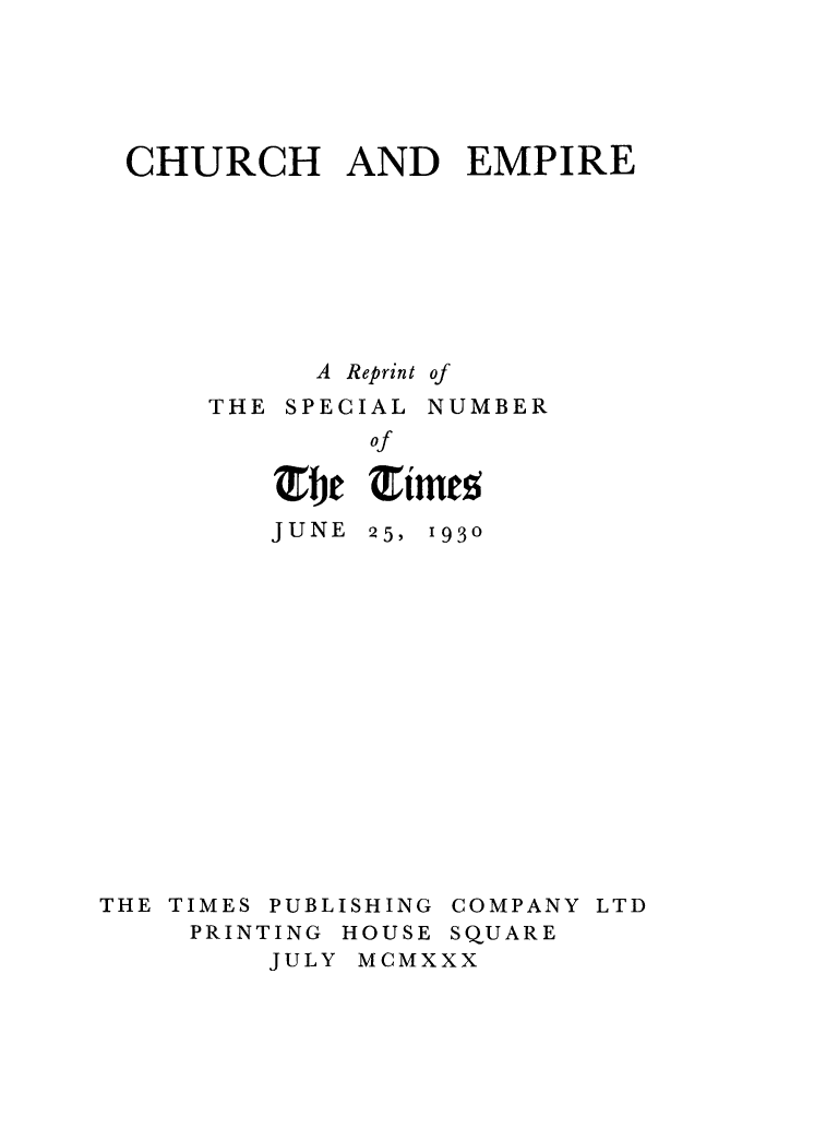 handle is hein.religion/chuemp0001 and id is 1 raw text is: CHURCH AND EMPIRE
A Reprint of
THE SPECIAL NUMBER
of
JUNE 25, 1930

THE TIMES PUBLISHING COMPANY LTD
PRINTING HOUSE SQUARE
JULY MCMXXX


