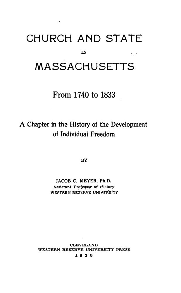 handle is hein.religion/chustma0001 and id is 1 raw text is: 






CHURCH AND STATE

               IN


  MASSACHUSETTS


         From 1740 to 1833





A Chapter in the History of the Development

         of Individual Freedom




                 BY



          JACOB C. MEYER, Ph.D.
          Assistant Professor of i tstory
          WESTERN RESERVE UNIVF&SITY


         CLEVELAND
WESTERN RESERVE UNIVERSITY PRESS
          1930


