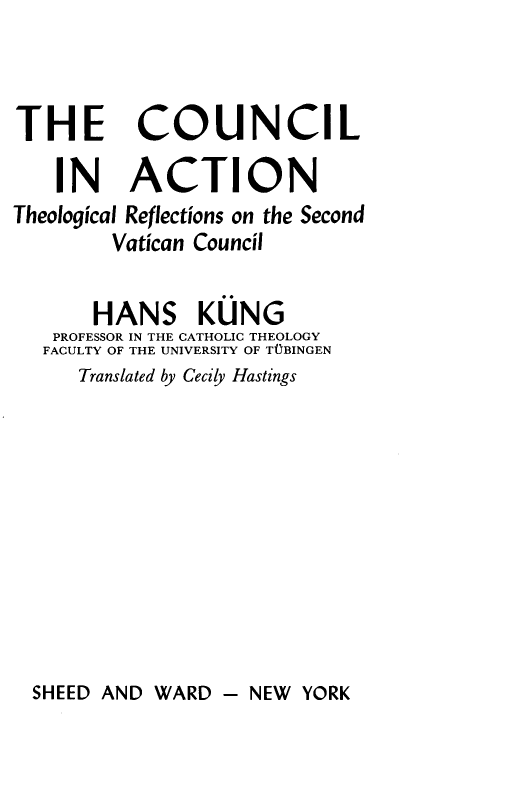handle is hein.religion/cliantlrs0001 and id is 1 raw text is: 



THE COUNCIL

    IN ACTION
Theological Reflections on the Second
        Vatican Council

        HANS KUNG
   PROFESSOR IN THE CATHOLIC THEOLOGY
   FACULTY OF THE UNIVERSITY OF TUBINGEN
      Translated by Cecily Hastings


SHEED AND WARD  - NEW  YORK


