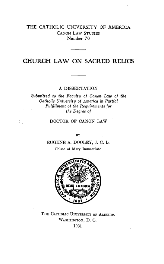 handle is hein.religion/clsrrl0001 and id is 1 raw text is: THE CATHOLIC UNIVERSITY OF AMERICA
CANON LAW STUDIES
Number 70
CHURCH LAW ON SACRED RELICS
A DISSERTATION
Submitted to the Faculty of Canon Law of the
Catholic University of America in Partial
Fulfillment of the Requirements for
the Degree of
DOCTOR OF CANON LAW
BY
EUGENE A. DOOLEY, J. C. L.
Oblate of Mary Immaculate

THE CATHOLIC UNIVERSITY OF AMERICA
WASHINGTON, D. C.
1931


