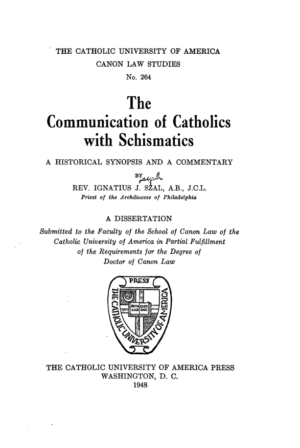 handle is hein.religion/cmmcsch0001 and id is 1 raw text is: THE CATHOLIC UNIVERSITY OF AMERICA
CANON LAW STUDIES
No. 264
The
Communication of Catholics
with Schismatics
A HISTORICAL SYNOPSIS AND A COMMENTARY
REV. IGNATIUS J. SZAL, A.B., J.C.L.
Priest of the Archdiocese of Philadelphia
A DISSERTATION
Submitted to the Faculty of the School of Canon Law of the
Catholic University of America in Partial Fulfillment
of the Requirements for the Degree of
Doctor of Canon Law

THE CATHOLIC UNIVERSITY OF AMERICA PRESS
WASHINGTON, D. C.
1948


