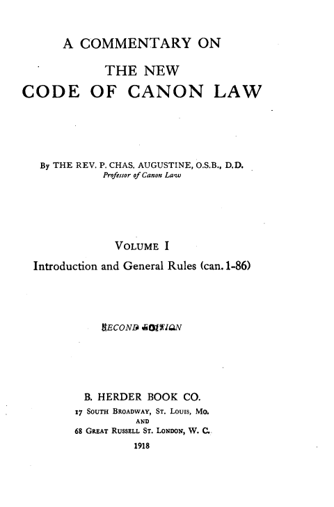 handle is hein.religion/cmncocal0001 and id is 1 raw text is: 


      A COMMENTARY ON

            THE NEW

CODE OF CANON LAW





   By THE REV. P. CHAS. AUGUSTINE, O.S.B., D.D.
            Profe.sor of Canon Law





              VOLUME I

  Introduction and General Rules (can. 1-86)




            RECOND ,01W 'QN





         B. HERDER BOOK CO.
         17 SouTH BROADWAY, ST. Louis, Mo.
                 AND
        68 GREAT RUSSELL ST. LONDON, W. C.


