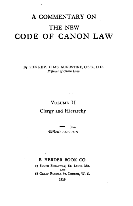 handle is hein.religion/cmncocal0002 and id is 1 raw text is: 


      A COMMENTARY ON

             THE NEW

CODE OF CANON LAW






   By THE REV. CHAS. AUGUSTINE, O.S.B., D.D.
            Profeuor of Canon Law






            VOLUME II

         Clergy and Hierarchy




            -VRIP.D EDITION





         B. HERDER BOOK CO.
         17 SOUTH BROADWAY, ST. Louis, Mo.
                 AND
       0S GREAT RUSSELL ST. LoN~oD, W. C.
                 1919


