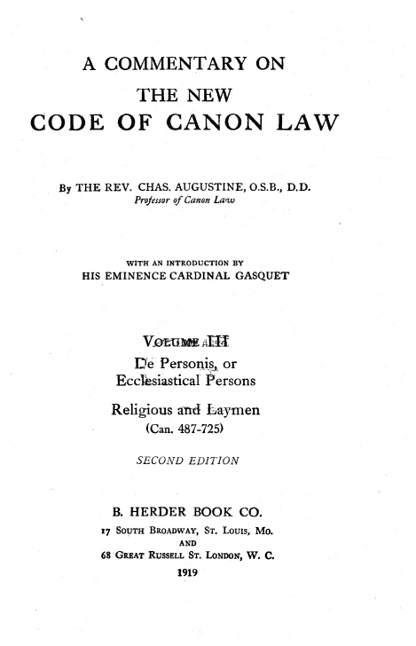 handle is hein.religion/cmncocal0003 and id is 1 raw text is: 



       A COMMENTARY ON

              THE NEW

CODE OF CANON LAW




    By THE REV. CHAS. AUGUSTINE, O.S.B., D.D.
             Projeisor of Canon Law




             WITH AN INTRODUCTION BY
       HIS EMINENCE CARDINAL GASQUET






             D2e Personis, or
           Ecclesiastical Persons

           Religious anA Laymen
               (Can. 487-725)

               SECOND EDITION



           B. HERDER BOOK CO.
         17 SOUTH BROADWAY, ST. Louis, Mo.
                   AND
         68 GREAT RUSSELL ST. LONDON, W. C.
                   1919


