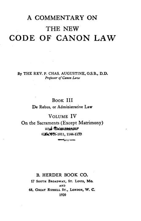 handle is hein.religion/cmncocal0004 and id is 1 raw text is: 

      A COMMENTARY ON

             THE NEW

CODE OF CANON LAW






   By THE REV. P. CHAS. AUGUSTINE, O.S.B., D.D.
             Projenor of Canon Law



               BoOK III
        De Rebus, or Administrative Law

              VOLUME IV
    On the Sacraments (Except Matrimony)
             arid ftamnwr
             (Grim~6--1011, 1144-11lll$







          B. HERDER BOOK CO.
        17 SOUTH BROADWAY, ST. Louis, Mo.
                  AND
       68, GREAT RUSSELL ST., LONDON, W. C.


