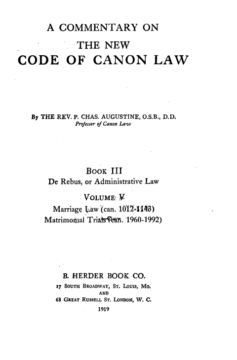 handle is hein.religion/cmncocal0005 and id is 1 raw text is: 

A COMMENTARY ON


             THE NEW

CODE OF CANON LAW





   By THE REV. P. CHAS. AUGUSTINE, O.S.B., D.D.
             Projessor of Canon Law




               BoOK III
       De Rebus, or Administrative Law

               VOLUME, V
        Marriage I.aw (can. 101Z4 3)
      Matrimoial Triati A . r1960-1992)





          B. HERDER BOOK CO.
          17 SouTm BROADWAY, ST. Louis, Mo.
                  AND
         68 GREAT RUSSELL ST. LONDON, W. C.
                  1919


