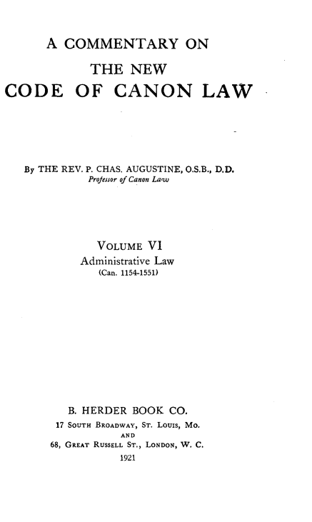 handle is hein.religion/cmncocal0006 and id is 1 raw text is: 


      A COMMENTARY ON

             THE NEW

CODE OF CANON LAW






   By THE REV. P. CHAS. AUGUSTINE, O.S.B., D.D.
             Projesnor of Canon La'w






             VOLUME VI
           Administrative Law
              (Can. 1154-1551)













          B. HERDER BOOK CO.
        17 SOUTH BROADWAY, ST. Louis, Mo.
                 AND
       68, GREAT RUSSELL ST., LONDON, W. C.
                 1921


