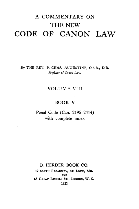 handle is hein.religion/cmncocal0008 and id is 1 raw text is: 

        A COMMENTARY ON

             THE NEW

CODE OF CANON LAW


By THE REV.


P. CHAS. AUGUSTINE, O.S.B., D.D.
Professor of Canon Laqv


     VOLUME VIII


        BOOK V

 Penal Code (Can. 2195-2414)
    with complete index









  B. HERDER BOOK CO.
17 SOUTH BROADWAY, ST. Louis, Mo.
          AND
68 GREAT RUSSELL ST., LONDON, W. C.


