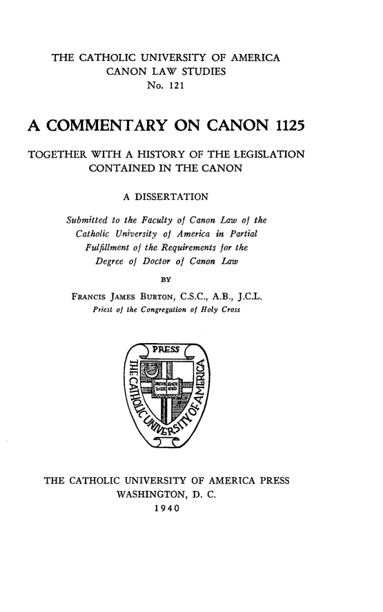 handle is hein.religion/cmntcnn0001 and id is 1 raw text is: THE CATHOLIC UNIVERSITY OF AMERICA
CANON LAW STUDIES
No. 121
A COMMENTARY ON CANON 1125
TOGETHER WITH A HISTORY OF THE LEGISLATION
CONTAINED IN THE CANON
A DISSERTATION
Submitted to the Faculty of Canon Law of the
Catholic University of America in Partial
Fulfillment of the Requirements for the
Degree of Doctor of Canon Law
BY
FRANCIS JAMES BURTON, C.S.C., A.B., J.C.L.
Priest of the Congregation of Holy Cross

THE CATHOLIC UNIVERSITY OF AMERICA PRESS
WASHINGTON, D. C.
1940


